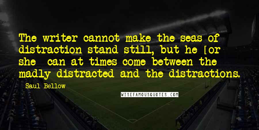 Saul Bellow Quotes: The writer cannot make the seas of distraction stand still, but he [or she] can at times come between the madly distracted and the distractions.