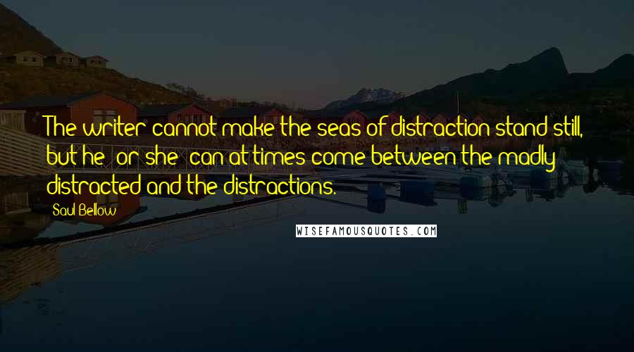 Saul Bellow Quotes: The writer cannot make the seas of distraction stand still, but he [or she] can at times come between the madly distracted and the distractions.