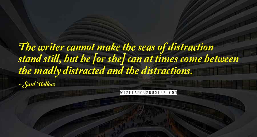 Saul Bellow Quotes: The writer cannot make the seas of distraction stand still, but he [or she] can at times come between the madly distracted and the distractions.