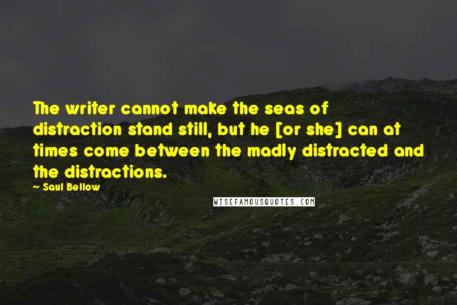 Saul Bellow Quotes: The writer cannot make the seas of distraction stand still, but he [or she] can at times come between the madly distracted and the distractions.