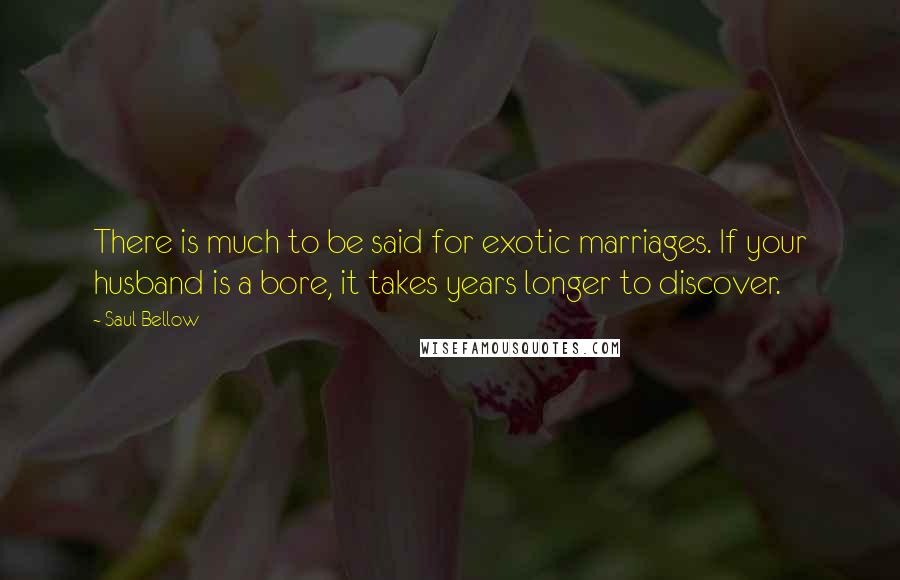 Saul Bellow Quotes: There is much to be said for exotic marriages. If your husband is a bore, it takes years longer to discover.