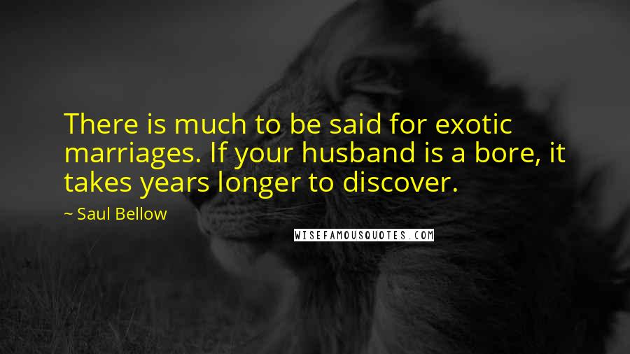 Saul Bellow Quotes: There is much to be said for exotic marriages. If your husband is a bore, it takes years longer to discover.