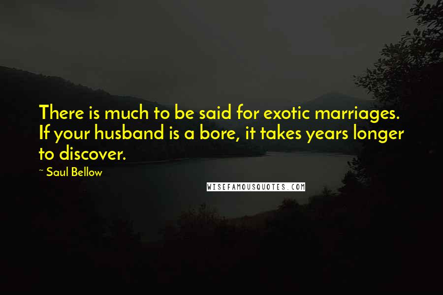 Saul Bellow Quotes: There is much to be said for exotic marriages. If your husband is a bore, it takes years longer to discover.