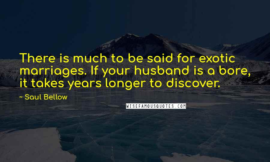 Saul Bellow Quotes: There is much to be said for exotic marriages. If your husband is a bore, it takes years longer to discover.