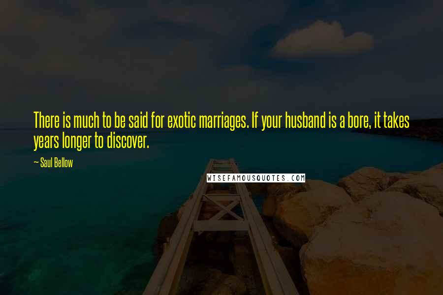 Saul Bellow Quotes: There is much to be said for exotic marriages. If your husband is a bore, it takes years longer to discover.