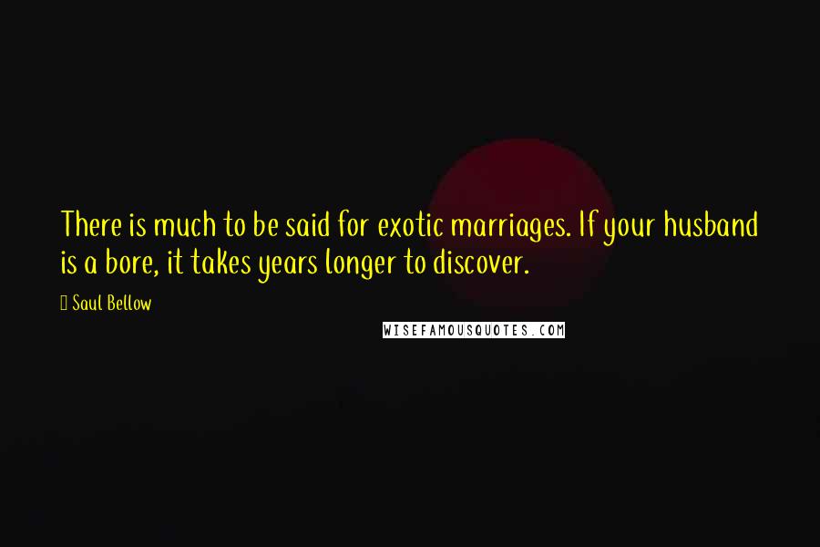 Saul Bellow Quotes: There is much to be said for exotic marriages. If your husband is a bore, it takes years longer to discover.