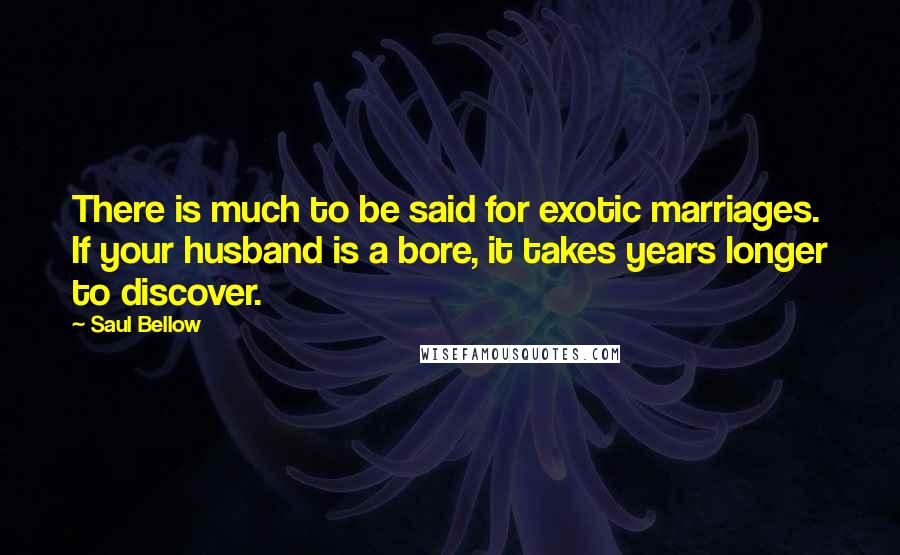 Saul Bellow Quotes: There is much to be said for exotic marriages. If your husband is a bore, it takes years longer to discover.