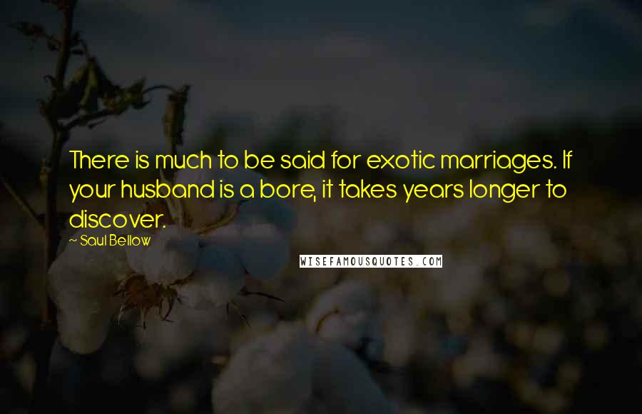 Saul Bellow Quotes: There is much to be said for exotic marriages. If your husband is a bore, it takes years longer to discover.