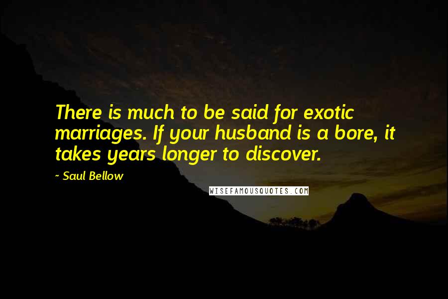 Saul Bellow Quotes: There is much to be said for exotic marriages. If your husband is a bore, it takes years longer to discover.