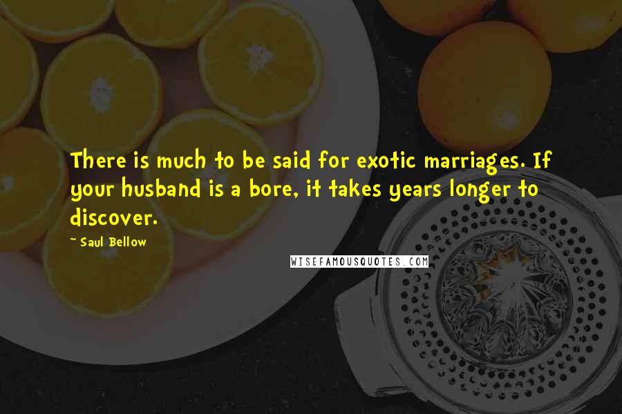 Saul Bellow Quotes: There is much to be said for exotic marriages. If your husband is a bore, it takes years longer to discover.