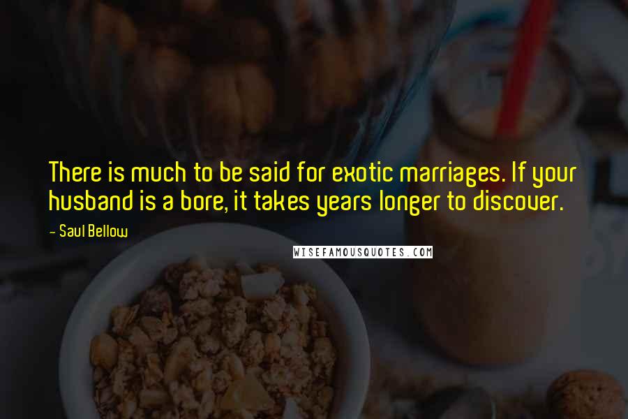 Saul Bellow Quotes: There is much to be said for exotic marriages. If your husband is a bore, it takes years longer to discover.