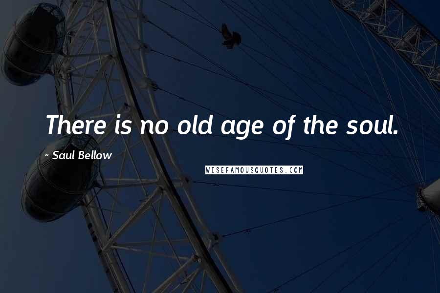 Saul Bellow Quotes: There is no old age of the soul.