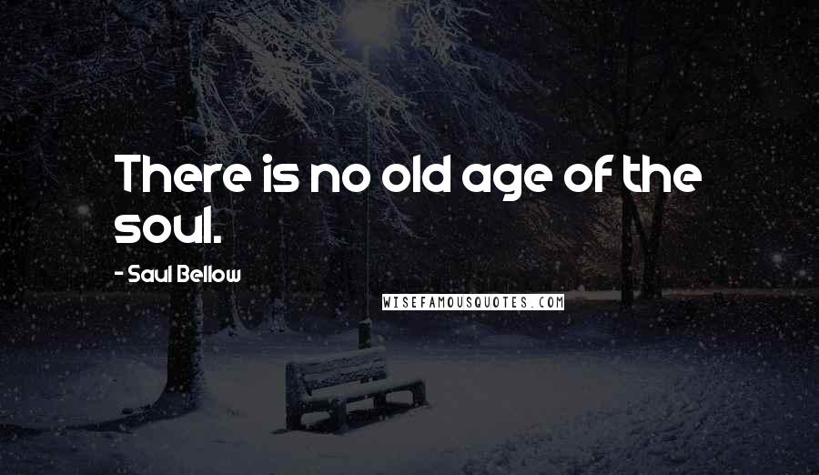 Saul Bellow Quotes: There is no old age of the soul.