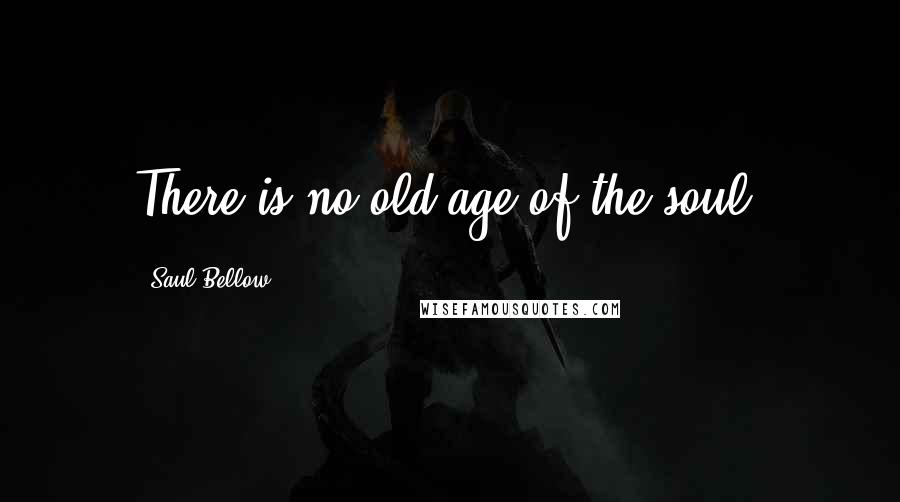 Saul Bellow Quotes: There is no old age of the soul.
