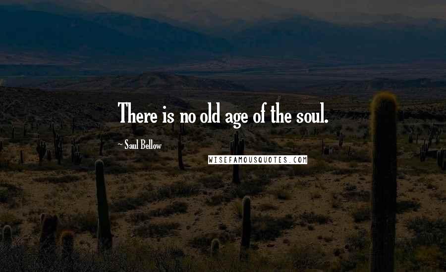 Saul Bellow Quotes: There is no old age of the soul.