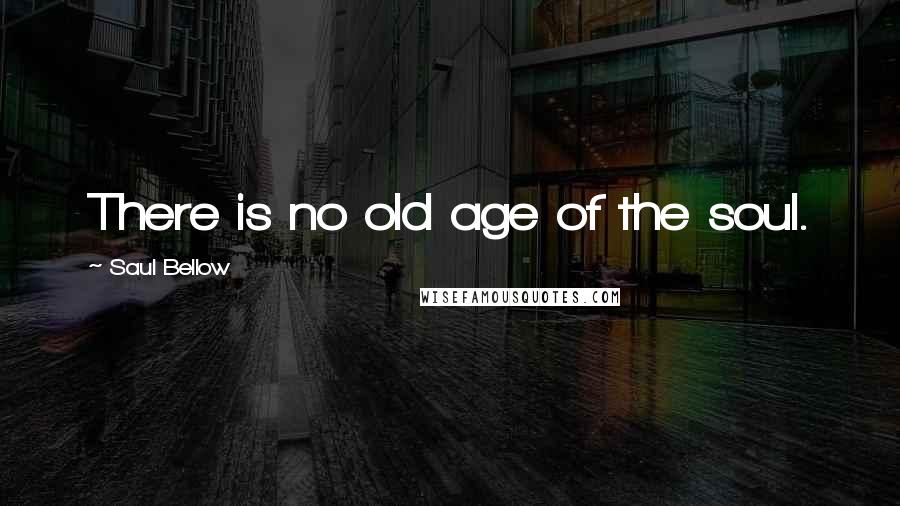 Saul Bellow Quotes: There is no old age of the soul.