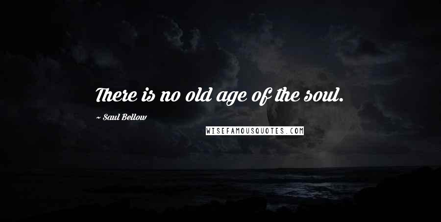 Saul Bellow Quotes: There is no old age of the soul.