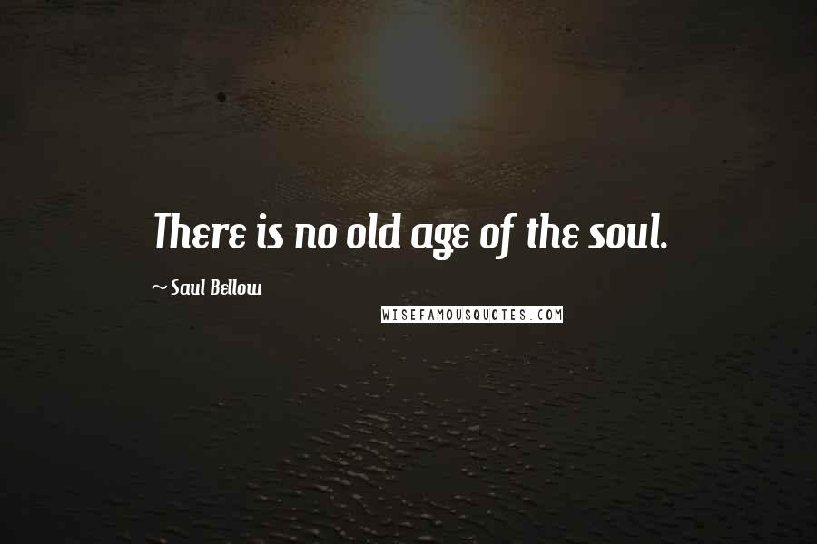 Saul Bellow Quotes: There is no old age of the soul.