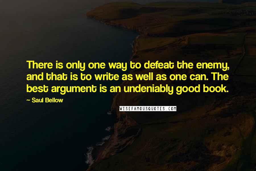 Saul Bellow Quotes: There is only one way to defeat the enemy, and that is to write as well as one can. The best argument is an undeniably good book.