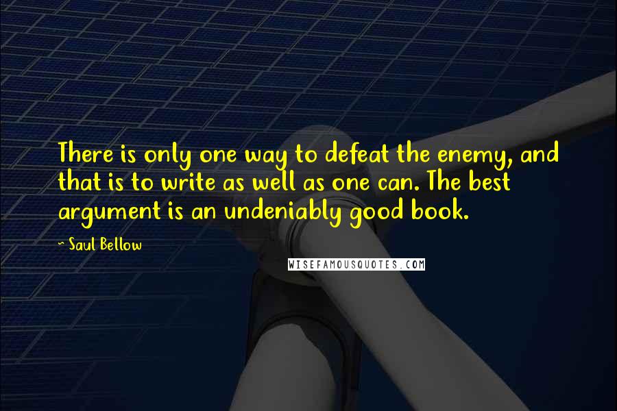 Saul Bellow Quotes: There is only one way to defeat the enemy, and that is to write as well as one can. The best argument is an undeniably good book.