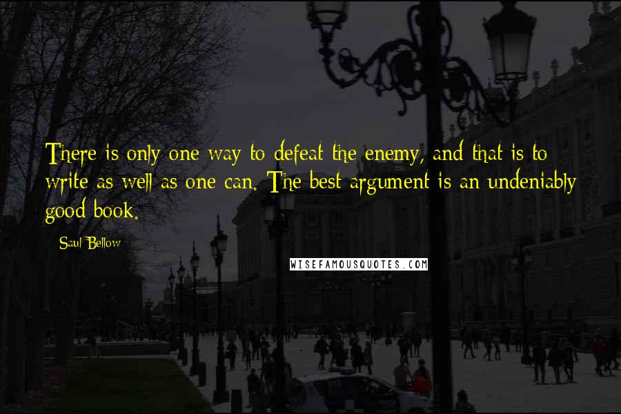 Saul Bellow Quotes: There is only one way to defeat the enemy, and that is to write as well as one can. The best argument is an undeniably good book.