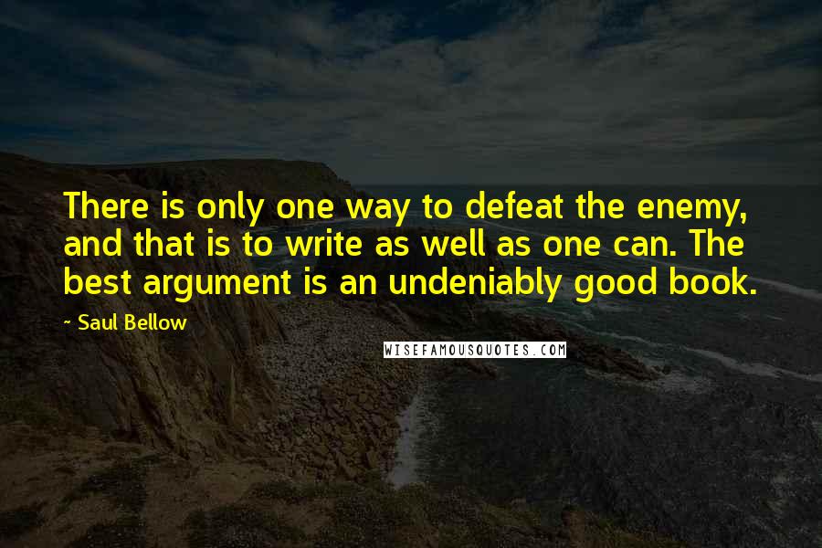 Saul Bellow Quotes: There is only one way to defeat the enemy, and that is to write as well as one can. The best argument is an undeniably good book.