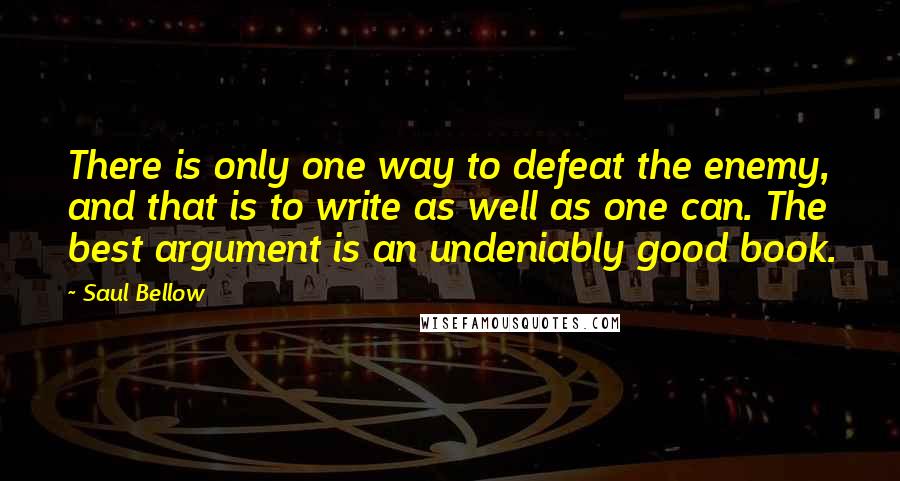 Saul Bellow Quotes: There is only one way to defeat the enemy, and that is to write as well as one can. The best argument is an undeniably good book.