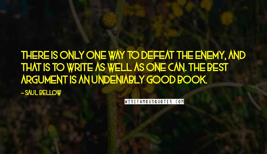 Saul Bellow Quotes: There is only one way to defeat the enemy, and that is to write as well as one can. The best argument is an undeniably good book.