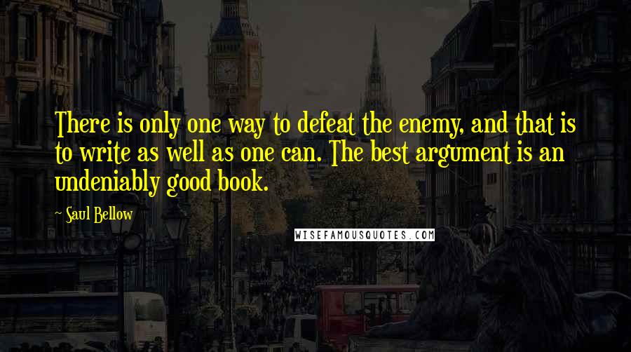 Saul Bellow Quotes: There is only one way to defeat the enemy, and that is to write as well as one can. The best argument is an undeniably good book.