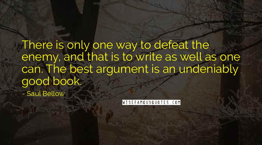 Saul Bellow Quotes: There is only one way to defeat the enemy, and that is to write as well as one can. The best argument is an undeniably good book.