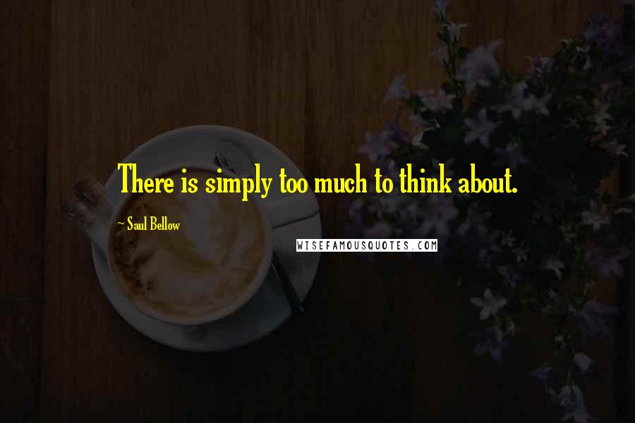 Saul Bellow Quotes: There is simply too much to think about.