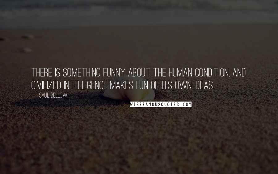 Saul Bellow Quotes: There is something funny about the human condition, and civilized intelligence makes fun of its own ideas.