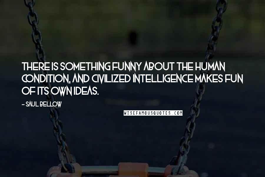 Saul Bellow Quotes: There is something funny about the human condition, and civilized intelligence makes fun of its own ideas.