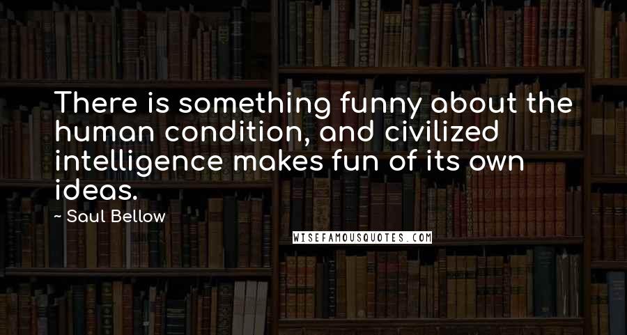 Saul Bellow Quotes: There is something funny about the human condition, and civilized intelligence makes fun of its own ideas.