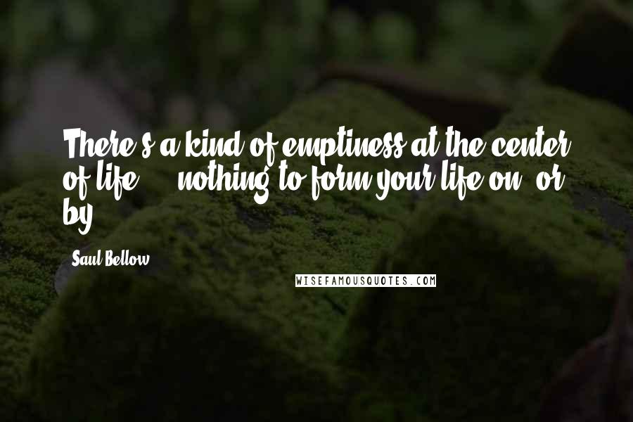 Saul Bellow Quotes: There's a kind of emptiness at the center of life ... nothing to form your life on, or by.