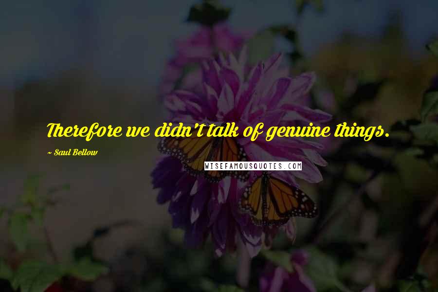 Saul Bellow Quotes: Therefore we didn't talk of genuine things.