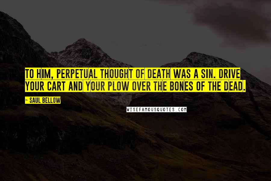 Saul Bellow Quotes: To him, perpetual thought of death was a sin. Drive your cart and your plow over the bones of the dead.