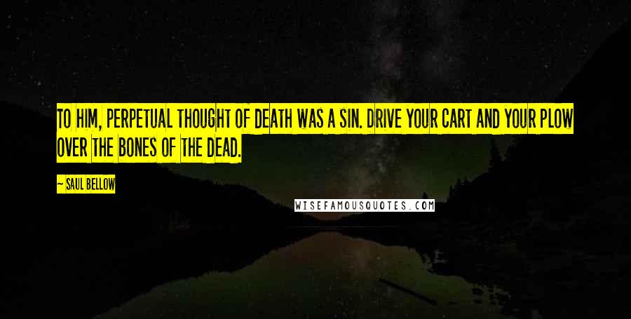 Saul Bellow Quotes: To him, perpetual thought of death was a sin. Drive your cart and your plow over the bones of the dead.