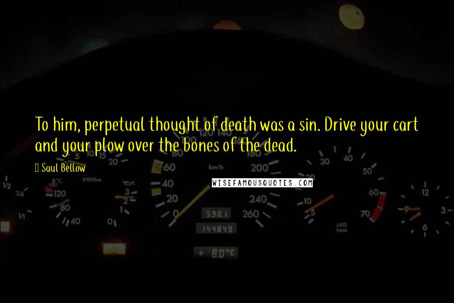 Saul Bellow Quotes: To him, perpetual thought of death was a sin. Drive your cart and your plow over the bones of the dead.