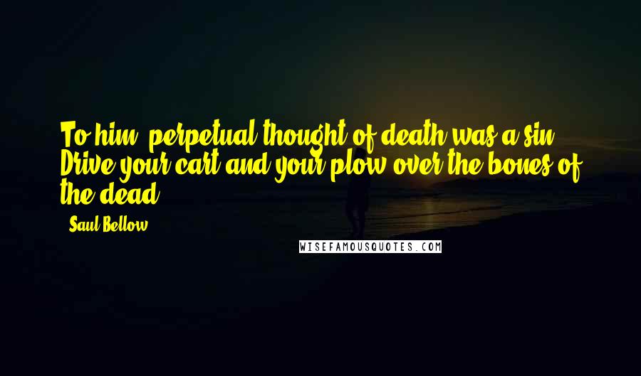 Saul Bellow Quotes: To him, perpetual thought of death was a sin. Drive your cart and your plow over the bones of the dead.