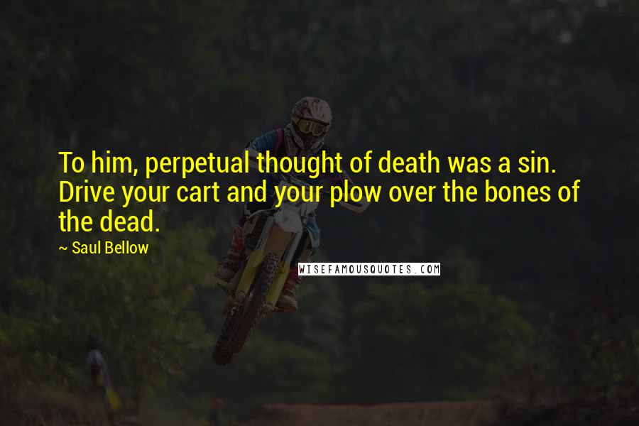 Saul Bellow Quotes: To him, perpetual thought of death was a sin. Drive your cart and your plow over the bones of the dead.