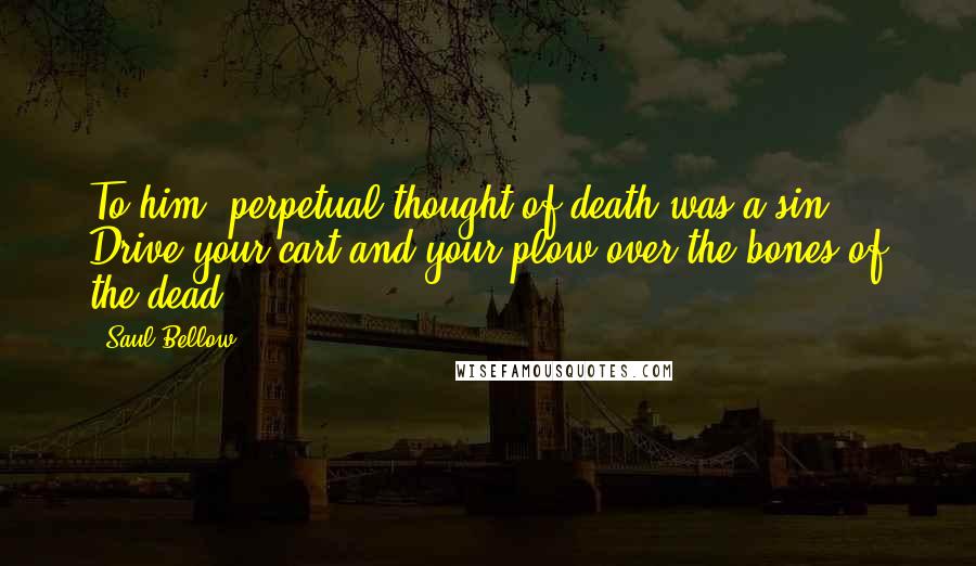 Saul Bellow Quotes: To him, perpetual thought of death was a sin. Drive your cart and your plow over the bones of the dead.