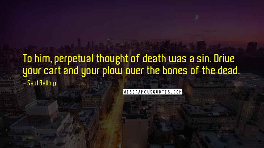 Saul Bellow Quotes: To him, perpetual thought of death was a sin. Drive your cart and your plow over the bones of the dead.