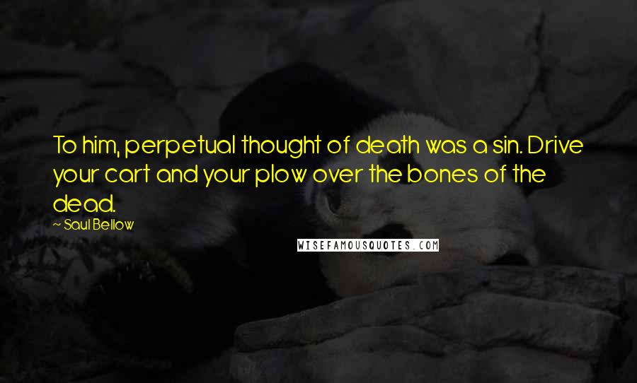 Saul Bellow Quotes: To him, perpetual thought of death was a sin. Drive your cart and your plow over the bones of the dead.