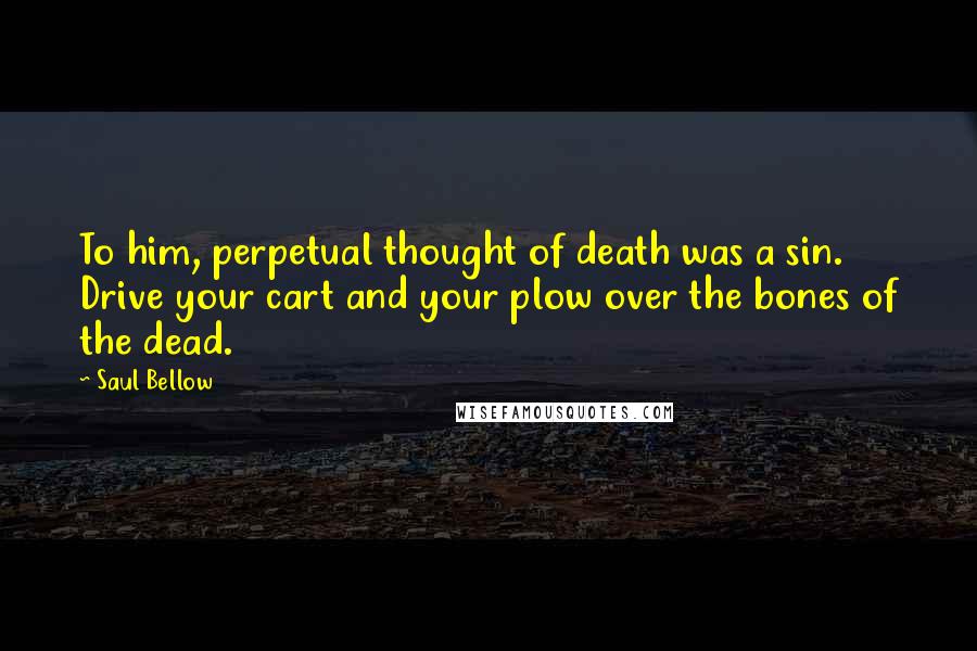 Saul Bellow Quotes: To him, perpetual thought of death was a sin. Drive your cart and your plow over the bones of the dead.