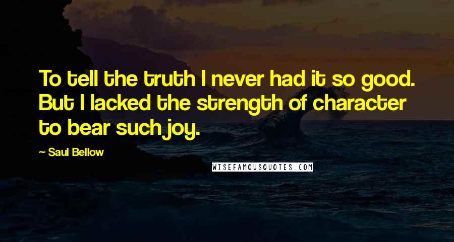 Saul Bellow Quotes: To tell the truth I never had it so good. But I lacked the strength of character to bear such joy.