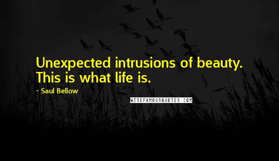 Saul Bellow Quotes: Unexpected intrusions of beauty. This is what life is.