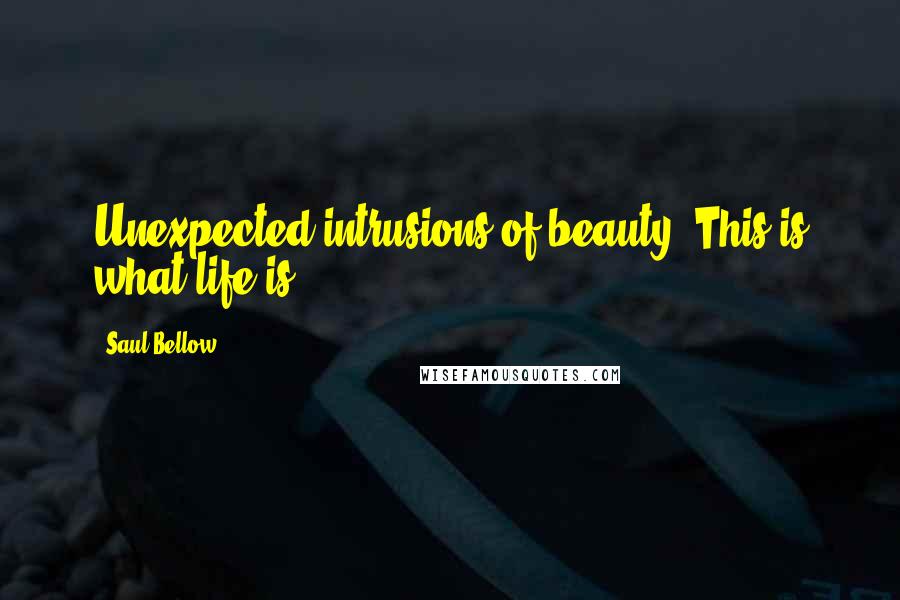 Saul Bellow Quotes: Unexpected intrusions of beauty. This is what life is.