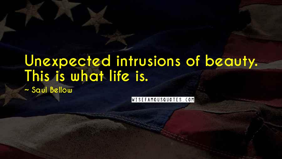 Saul Bellow Quotes: Unexpected intrusions of beauty. This is what life is.