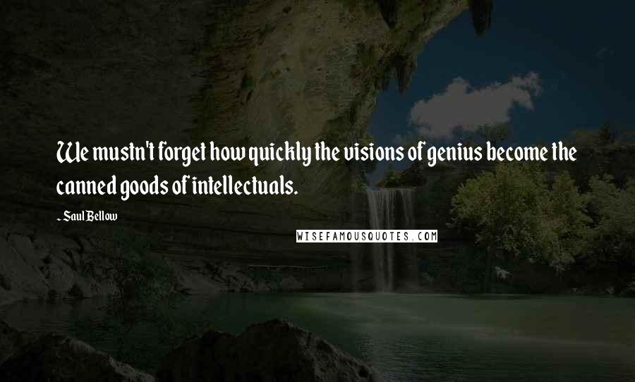 Saul Bellow Quotes: We mustn't forget how quickly the visions of genius become the canned goods of intellectuals.